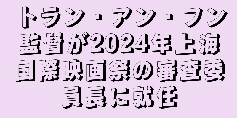 トラン・アン・フン監督が2024年上海国際映画祭の審査委員長に就任