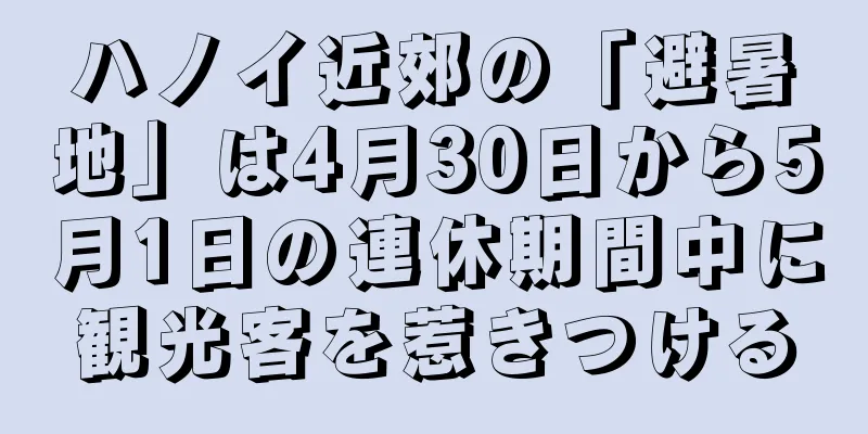 ハノイ近郊の「避暑地」は4月30日から5月1日の連休期間中に観光客を惹きつける