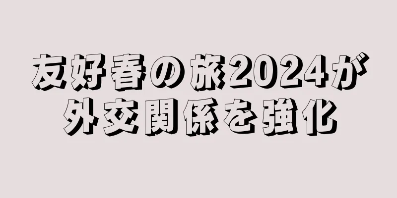 友好春の旅2024が外交関係を強化