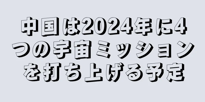 中国は2024年に4つの宇宙ミッションを打ち上げる予定
