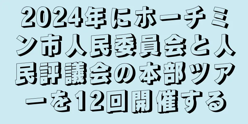 2024年にホーチミン市人民委員会と人民評議会の本部ツアーを12回開催する