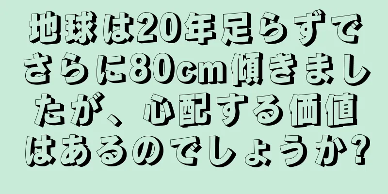地球は20年足らずでさらに80cm傾きましたが、心配する価値はあるのでしょうか?