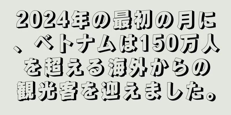 2024年の最初の月に、ベトナムは150万人を超える海外からの観光客を迎えました。