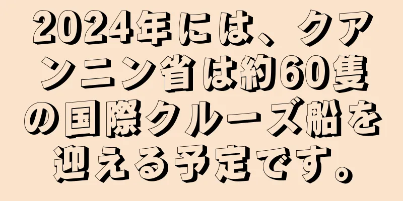 2024年には、クアンニン省は約60隻の国際クルーズ船を迎える予定です。