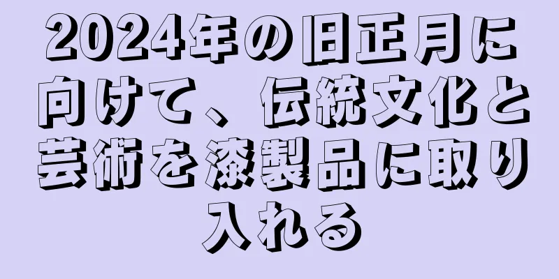 2024年の旧正月に向けて、伝統文化と芸術を漆製品に取り入れる