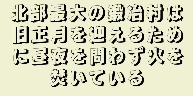 北部最大の鍛冶村は旧正月を迎えるために昼夜を問わず火を焚いている