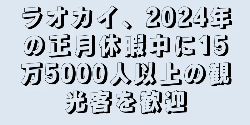 ラオカイ、2024年の正月休暇中に15万5000人以上の観光客を歓迎