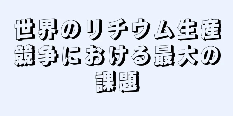 世界のリチウム生産競争における最大の課題