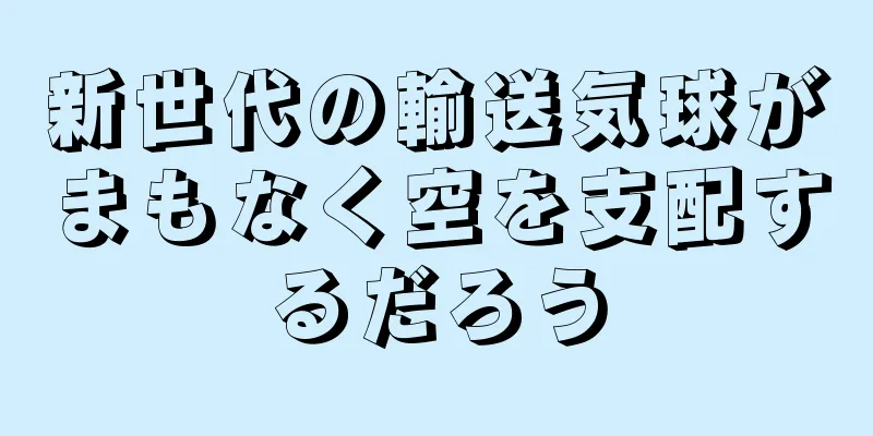 新世代の輸送気球がまもなく空を支配するだろう