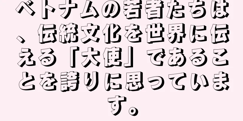 ベトナムの若者たちは、伝統文化を世界に伝える「大使」であることを誇りに思っています。