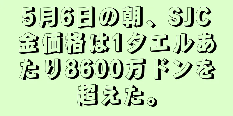 5月6日の朝、SJC金価格は1タエルあたり8600万ドンを超えた。