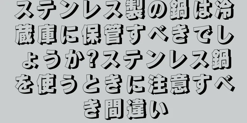 ステンレス製の鍋は冷蔵庫に保管すべきでしょうか?ステンレス鍋を使うときに注意すべき間違い