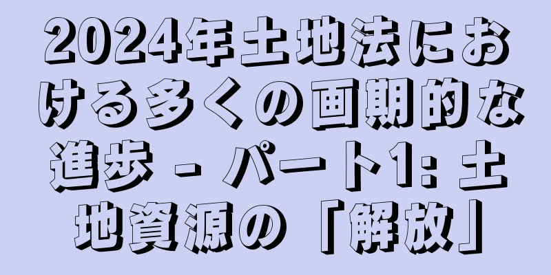2024年土地法における多くの画期的な進歩 - パート1: 土地資源の「解放」
