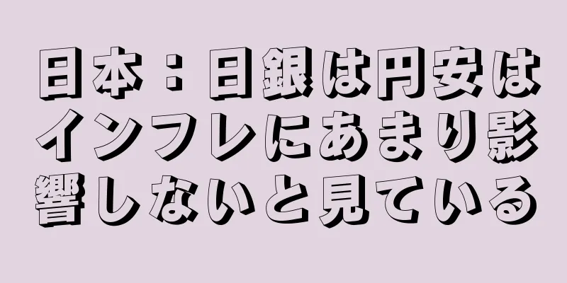 日本：日銀は円安はインフレにあまり影響しないと見ている