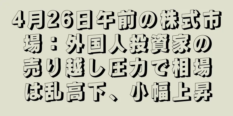 4月26日午前の株式市場：外国人投資家の売り越し圧力で相場は乱高下、小幅上昇