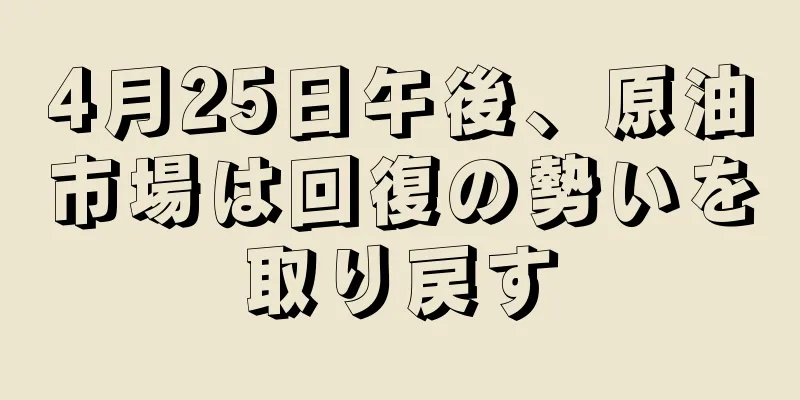 4月25日午後、原油市場は回復の勢いを取り戻す