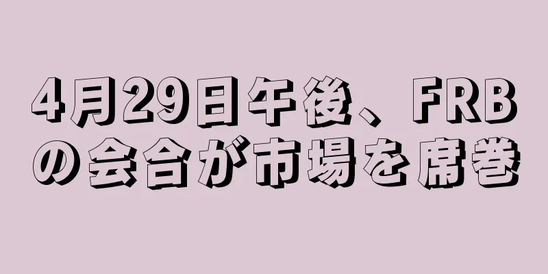 4月29日午後、FRBの会合が市場を席巻