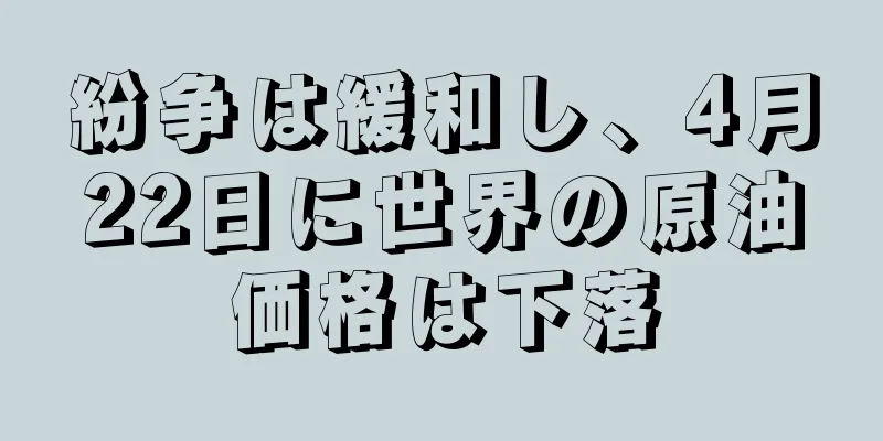 紛争は緩和し、4月22日に世界の原油価格は下落