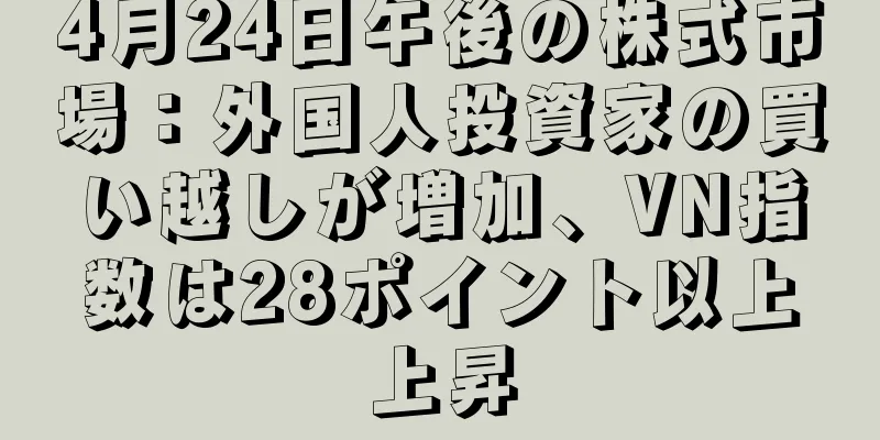 4月24日午後の株式市場：外国人投資家の買い越しが増加、VN指数は28ポイント以上上昇