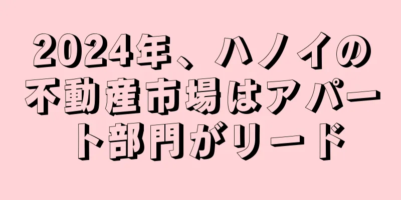 2024年、ハノイの不動産市場はアパート部門がリード