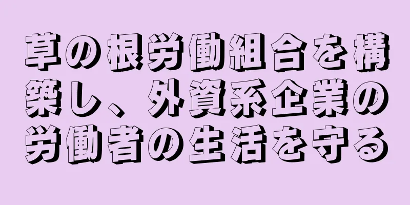 草の根労働組合を構築し、外資系企業の労働者の生活を守る