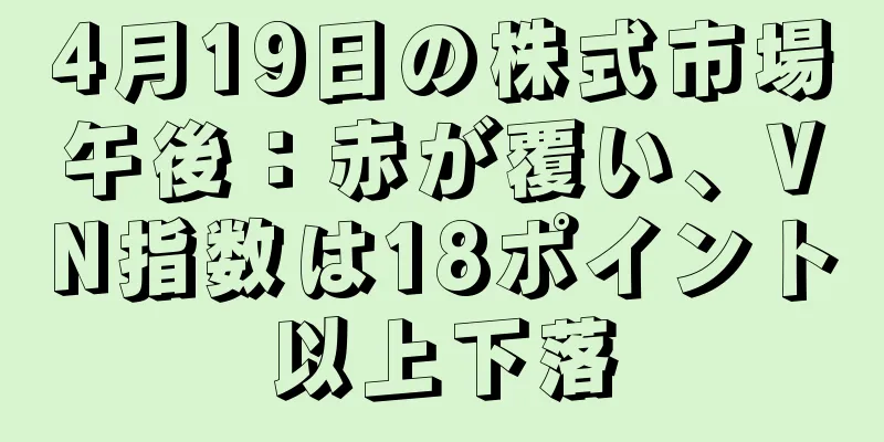 4月19日の株式市場午後：赤が覆い、VN指数は18ポイント以上下落