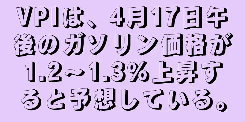 VPIは、4月17日午後のガソリン価格が1.2～1.3％上昇すると予想している。
