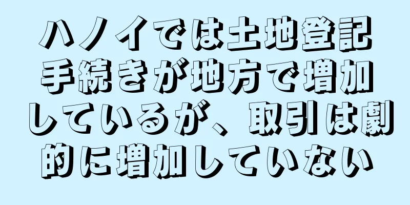 ハノイでは土地登記手続きが地方で増加しているが、取引は劇的に増加していない