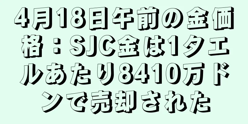 4月18日午前の金価格：SJC金は1タエルあたり8410万ドンで売却された