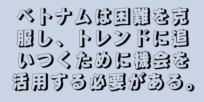 ベトナムは困難を克服し、トレンドに追いつくために機会を活用する必要がある。