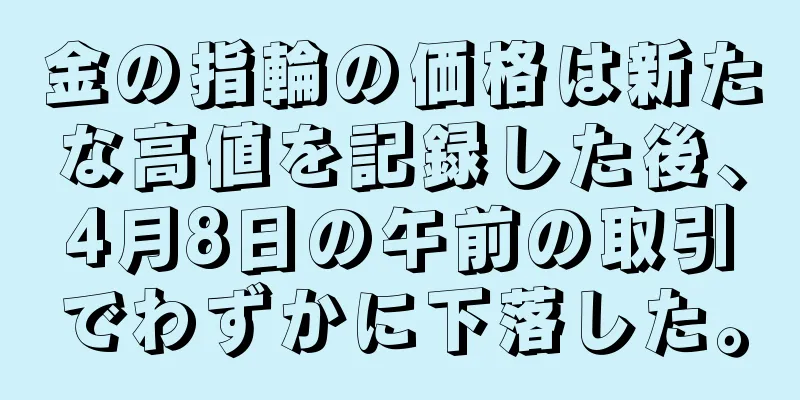 金の指輪の価格は新たな高値を記録した後、4月8日の午前の取引でわずかに下落した。