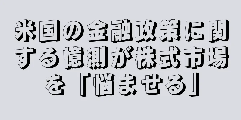 米国の金融政策に関する憶測が株式市場を「悩ませる」