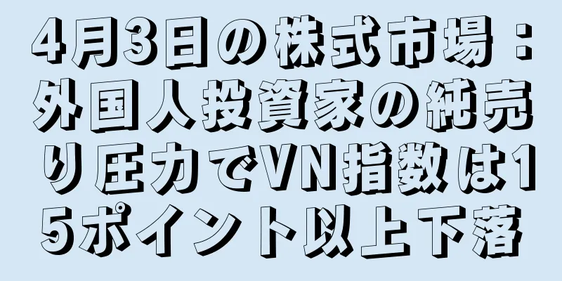 4月3日の株式市場：外国人投資家の純売り圧力でVN指数は15ポイント以上下落