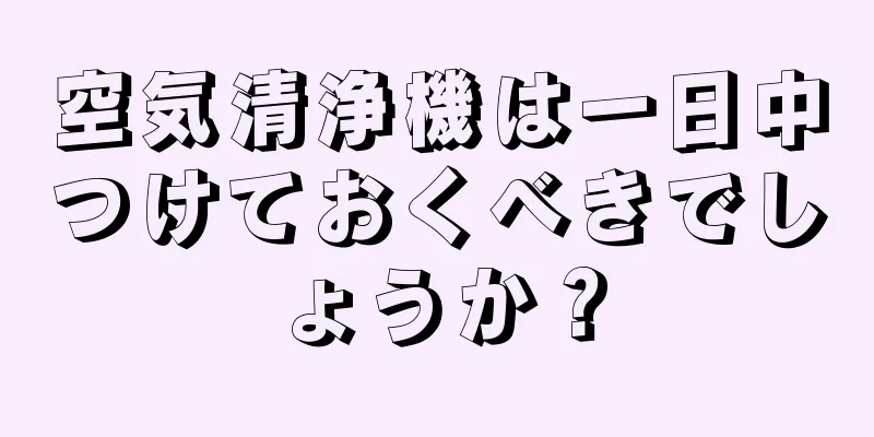 空気清浄機は一日中つけておくべきでしょうか？