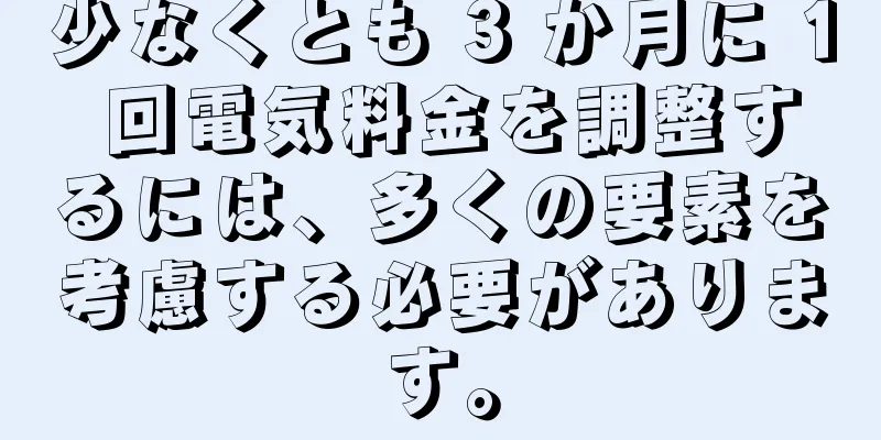 少なくとも 3 か月に 1 回電気料金を調整するには、多くの要素を考慮する必要があります。