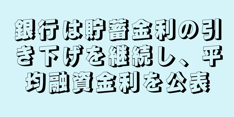 銀行は貯蓄金利の引き下げを継続し、平均融資金利を公表