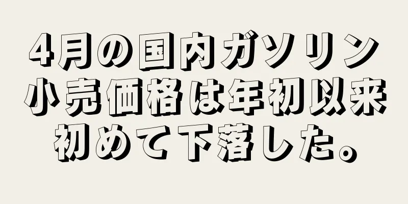 4月の国内ガソリン小売価格は年初以来初めて下落した。