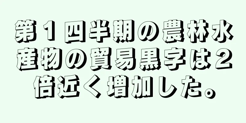 第１四半期の農林水産物の貿易黒字は２倍近く増加した。