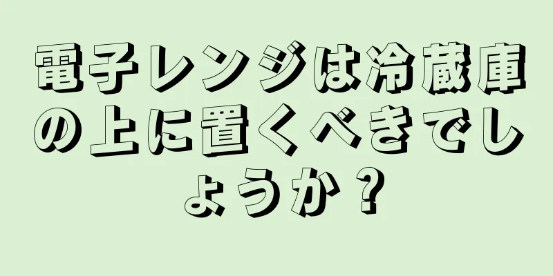 電子レンジは冷蔵庫の上に置くべきでしょうか？