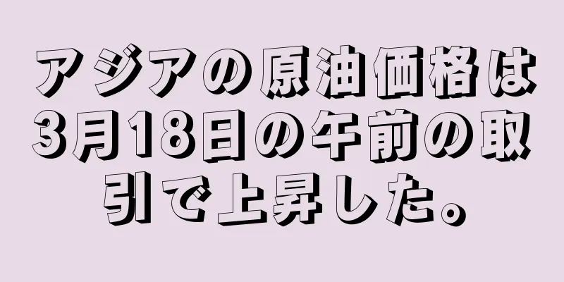 アジアの原油価格は3月18日の午前の取引で上昇した。