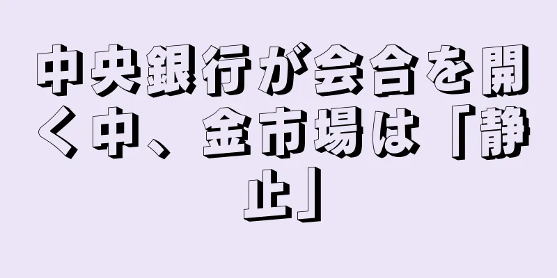 中央銀行が会合を開く中、金市場は「静止」