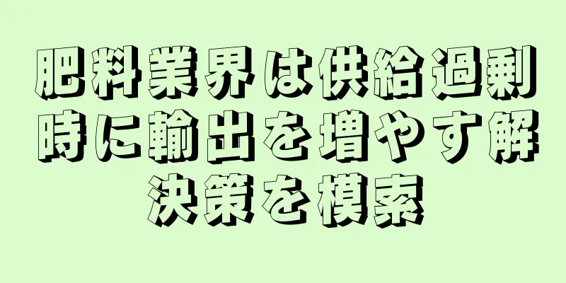 肥料業界は供給過剰時に輸出を増やす解決策を模索