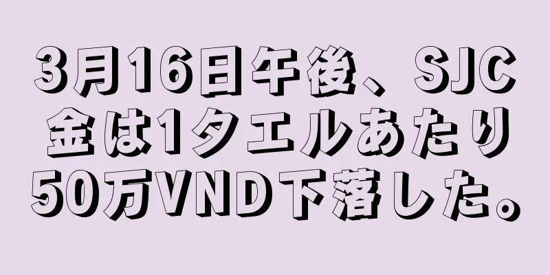 3月16日午後、SJC金は1タエルあたり50万VND下落した。