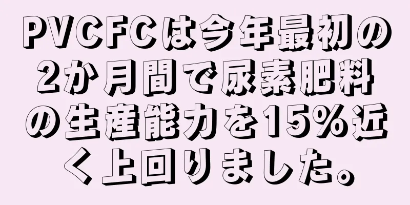 PVCFCは今年最初の2か月間で尿素肥料の生産能力を15%近く上回りました。