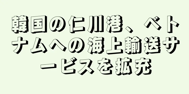韓国の仁川港、ベトナムへの海上輸送サービスを拡充