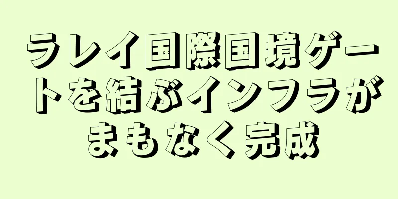 ラレイ国際国境ゲートを結ぶインフラがまもなく完成