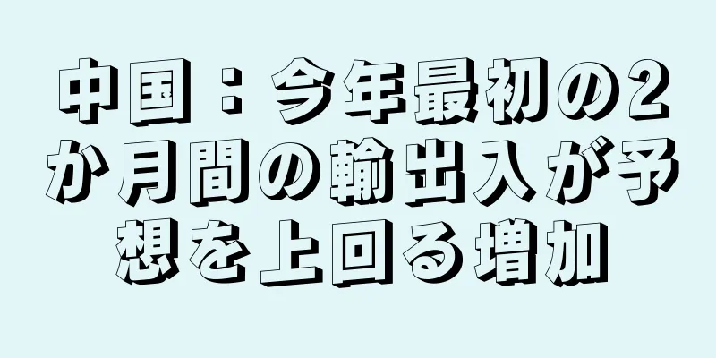 中国：今年最初の2か月間の輸出入が予想を上回る増加
