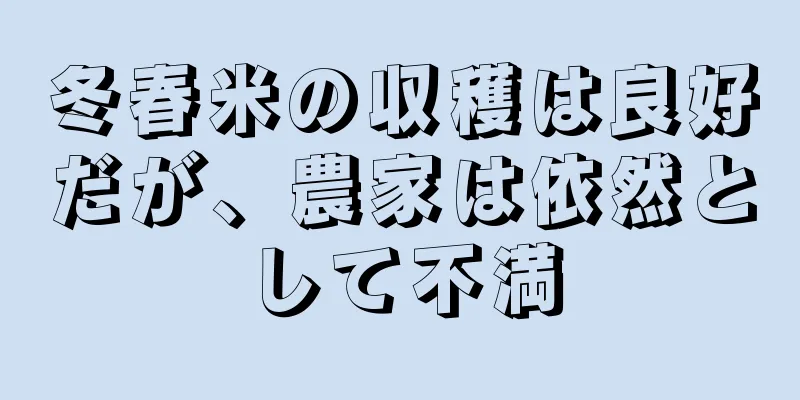 冬春米の収穫は良好だが、農家は依然として不満