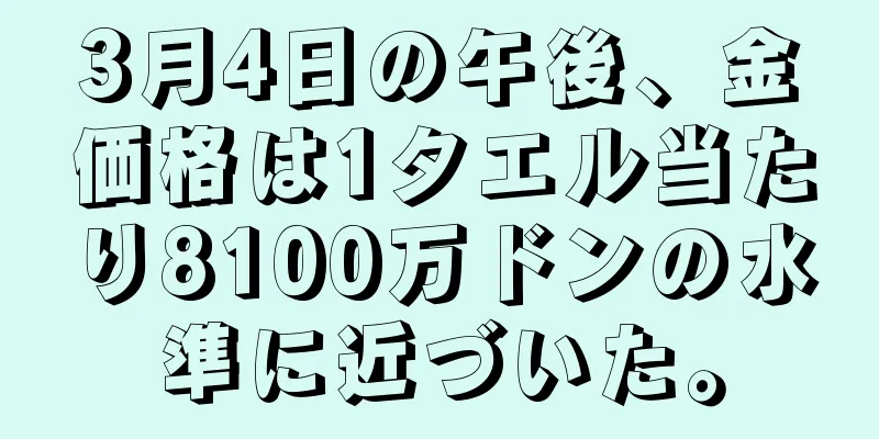 3月4日の午後、金価格は1タエル当たり8100万ドンの水準に近づいた。