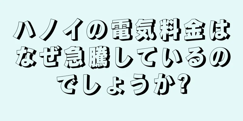 ハノイの電気料金はなぜ急騰しているのでしょうか?